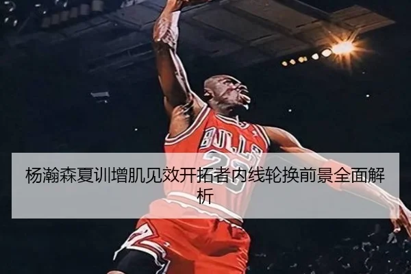 杨瀚森夏训增肌见效开拓者内线轮换前景全面解析